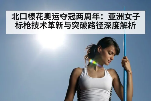 北口榛花奥运夺冠两周年：亚洲女子标枪技术革新与突破路径深度解析