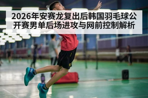 2026年安赛龙复出后韩国羽毛球公开赛男单后场进攻与网前控制解析